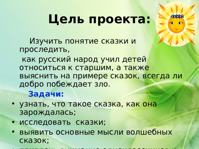 Цель проекта:   Изучить понятие сказки и проследить,  как русский народ учил детей относиться к старшим, а также выяснить на примере сказок, всегда ли добро побеждает зло.  Задачи: узнать, что такое сказка, как она зарождалась; исследовать сказки; выявить основные мысли волшебных сказок; привлечь внимание одноклассников к этой проблеме. 