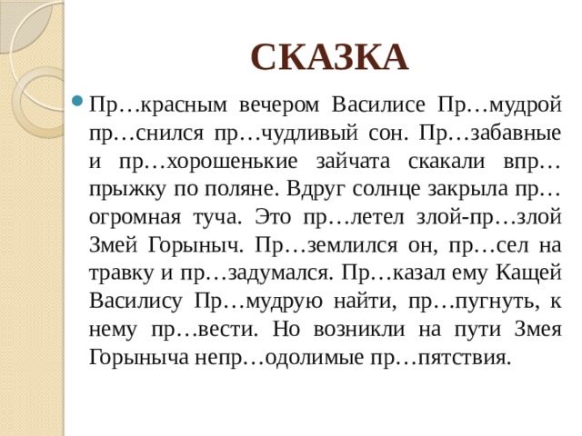 СКАЗКА Пр…красным вечером Василисе Пр…мудрой пр…снился пр…чудливый сон. Пр…забавные и пр…хорошенькие зайчата скакали впр…прыжку по поляне. Вдруг солнце закрыла пр…огромная туча. Это пр…летел злой-пр…злой Змей Горыныч. Пр…землился он, пр…сел на травку и пр…задумался. Пр…казал ему Кащей Василису Пр…мудрую найти, пр…пугнуть, к нему пр…вести. Но возникли на пути Змея Горыныча непр…одолимые пр…пятствия. 