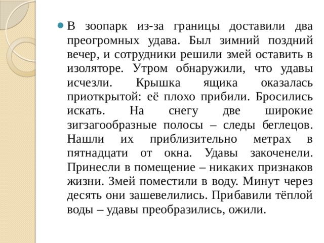 В зоопарк из-за границы доставили два преогромных удава. Был зимний поздний вечер, и сотрудники решили змей оставить в изоляторе. Утром обнаружили, что удавы исчезли. Крышка ящика оказалась приоткрытой: её плохо прибили. Бросились искать. На снегу две широкие зигзагообразные полосы – следы беглецов. Нашли их приблизительно метрах в пятнадцати от окна. Удавы закоченели. Принесли в помещение – никаких признаков жизни. Змей поместили в воду. Минут через десять они зашевелились. Прибавили тёплой воды – удавы преобразились, ожили. 