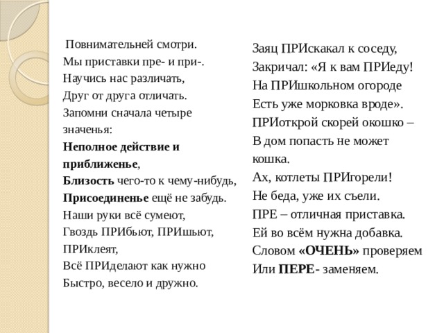   Повнимательней смотри.   Мы приставки пре- и при-.   Научись нас различать,   Друг от друга отличать.   Запомни сначала четыре значенья:   Неполное действие и приближенье ,   Близость чего-то к чему-нибудь,   Присоединенье ещё не забудь.   Наши руки всё сумеют,   Гвоздь ПРИбьют, ПРИшьют, ПРИклеят,   Всё ПРИделают как нужно   Быстро, весело и дружно.      Заяц ПРИскакал к соседу,   Закричал: «Я к вам ПРИеду!   На ПРИшкольном огороде   Есть уже морковка вроде».   ПРИоткрой скорей окошко –   В дом попасть не может кошка.   Ах, котлеты ПРИгорели!   Не беда, уже их съели.   ПРЕ – отличная приставка.   Ей во всём нужна добавка.   Словом «ОЧЕНЬ» проверяем   Или ПЕРЕ- заменяем.  