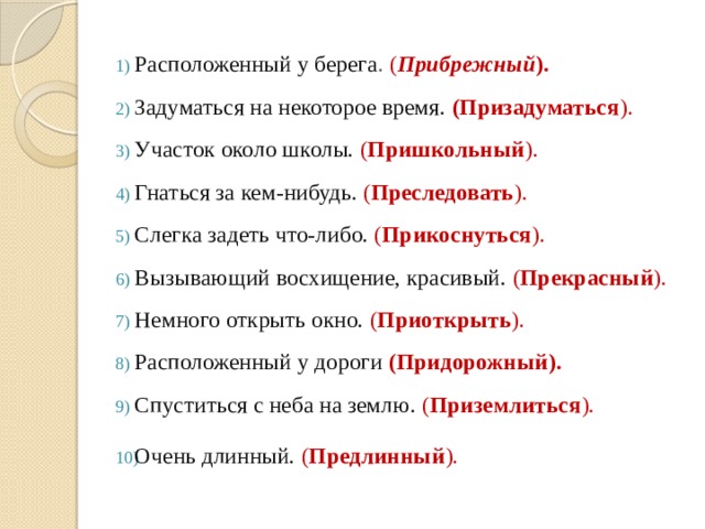 Расположенный у берега . ( Прибрежный ).  Задуматься на некоторое время. (Призадуматься ).  Участок около школы. ( Пришкольный ). Гнаться за кем-нибудь. ( Преследовать ). Слегка задеть что-либо. ( Прикоснуться ).  Вызывающий восхищение, красивый. ( Прекрасный ). Немного открыть окно. ( Приоткрыть ). Расположенный у дороги  (Придорожный). Спуститься с неба на землю. ( Приземлиться ). Очень длинный. ( Предлинный ).  