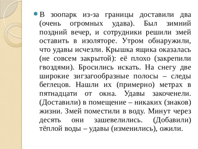 В зоопарк из-за границы доставили два (очень огромных удава). Был зимний поздний вечер, и сотрудники решили змей оставить в изоляторе. Утром обнаружили, что удавы исчезли. Крышка ящика оказалась (не совсем закрытой): её плохо (закрепили гвоздями). Бросились искать. На снегу две широкие зигзагообразные полосы – следы беглецов. Нашли их (примерно) метрах в пятнадцати от окна. Удавы закоченели. (Доставили) в помещение – никаких (знаков) жизни. Змей поместили в воду. Минут через десять они зашевелились. (Добавили) тёплой воды – удавы (изменились), ожили. 