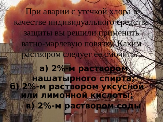 При аварии с утечкой хлора в качестве индивидуального средства защиты вы решили применить ватно-марлевую повязку. Каким раствором следует ее смочить?   а) 2%-м раствором нашатырного спирта; б) 2%-м раствором уксусной или лимонной кислоты; в) 2%-м раствором соды 