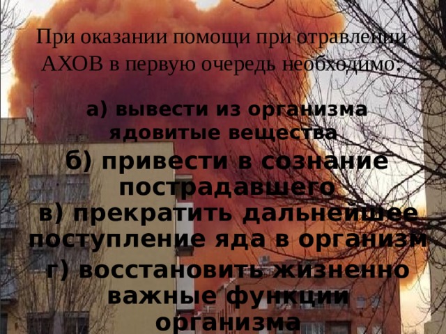 При оказании помощи при отравлении АХОВ в первую очередь необходимо:   а) вывести из организма ядовитые вещества   б) привести в сознание пострадавшего в) прекратить дальнейшее поступление яда в организм г) восстановить жизненно важные функции организма 