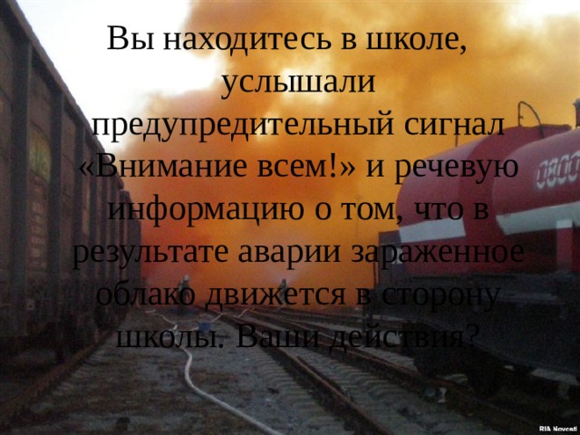 Вы находитесь в школе, услышали предупредительный сигнал «Внимание всем!» и речевую информацию о том, что в результате аварии зараженное облако движется в сторону школы. Ваши действия?   