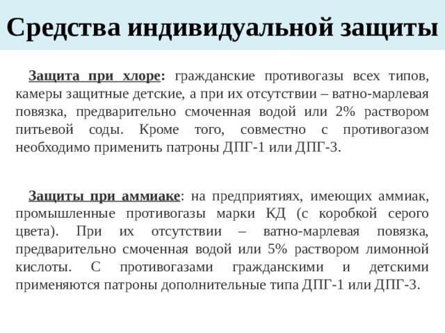 Средства индивидуальной защиты Защита при хлоре : гражданские противогазы всех типов, камеры защитные детские, а при их отсутствии – ватно-марлевая повязка, предварительно смоченная водой или 2% раствором питьевой соды. Кроме того, совместно с противогазом необходимо применить патроны ДПГ-1 или ДПГ-3. Защиты при аммиаке : на предприятиях, имеющих аммиак, промышленные противогазы марки КД (с коробкой серого цвета). При их отсутствии – ватно-марлевая повязка, предварительно смоченная водой или 5% раствором лимонной кислоты. С противогазами гражданскими и детскими применяются патроны дополнительные типа ДПГ-1 или ДПГ-3. 