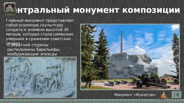 Центральный монумент композиции Главный монумент представляет собой огромную скульптуру солдата и знамени высотой 30 метров, которая стала символом умерших в сражении советских солдат. С обратной стороны расположены барельефы, изображающие эпизоды героических сражений. Монумент «Мужество» 