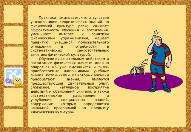  Практика показывает, что отсутствие у школьников теоретических знаний по физической культуре резко снижает эффективность обучения и воспитания, уменьшает интерес к занятиям физическими упражнениями, мешает привитию учащимся положительного отношения и потребности в систематических самостоятельных занятиях физической культурой.  Обучение двигательным действиям и воспитание физических качеств должно опираться на уже имеющиеся и вновь приобретаемые школьниками учебные знания. Источниками, из которых ученики приобретают знания, являются предшествующий двигательный опыт, словесное, наглядное восприятие действий и объяснений учителя, а также систематическое расширение и углубление специальных знаний, содержание которых определяется школьной программой по предмету «Физическая культура». 