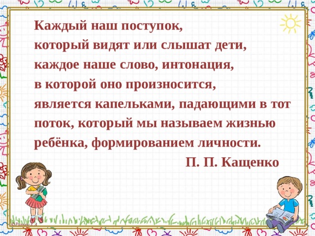 Каждый наш поступок, который видят или слышат дети, каждое наше слово, интонация, в которой оно произносится, является капельками, падающими в тот поток, который мы называем жизнью ребёнка, формированием личности.  П. П. Кащенко 