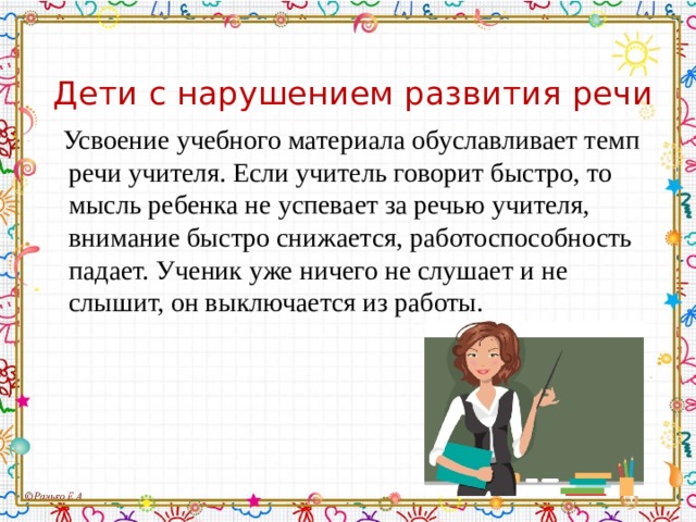 Дети с нарушением развития речи  Усвоение учебного материала обуславливает темп речи учителя. Если учитель говорит быстро, то мысль ребенка не успевает за речью учителя, внимание быстро снижается, работоспособность падает. Ученик уже ничего не слушает и не слышит, он выключается из работы. 