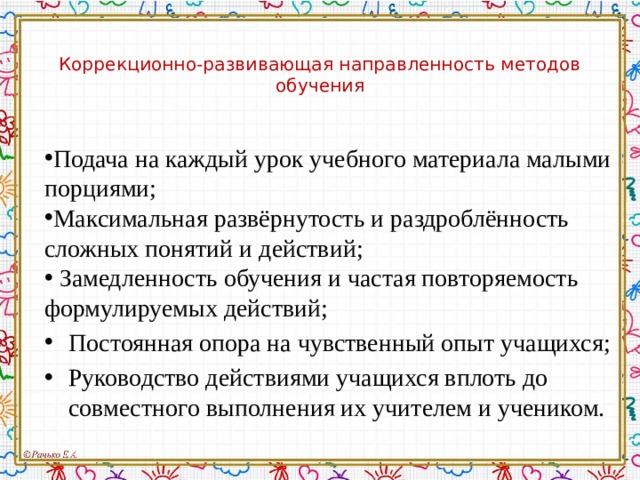 Коррекционно-развивающая направленность методов обучения Подача на каждый урок учебного материала малыми порциями; Максимальная развёрнутость и раздроблённость сложных понятий и действий;   Замедленность обучения и частая повторяемость формулируемых действий; Постоянная опора на чувственный опыт учащихся; Руководство действиями учащихся вплоть до совместного выполнения их учителем и учеником. 