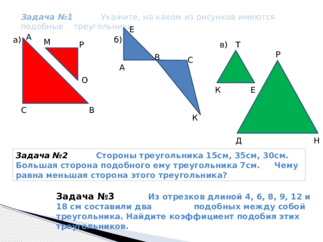  Задача №1 Укажите, на каком из рисунков имеются подобные треугольники. Е А б) a) М Т в) Р Р В С А О Е К С В К Д Н Задача №2 Стороны треугольника 15см, 35см, 30см. Большая сторона подобного ему треугольника 7см. Чему равна меньшая сторона этого треугольника? Задача №3  Из отрезков длиной 4, 6, 8, 9, 12 и 18 см составили два подобных между собой треугольника. Найдите коэффициент подобия этих треугольников. 