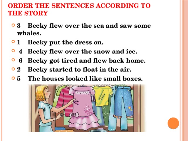 Order the sentences according to the story 3 Becky flew over the sea and saw some whales. 1 Becky put the dress on.  4 Becky flew over the snow and ice.  6 Becky got tired and flew back home. 2 Becky started to float in the air. 5 The houses looked like small boxes. 