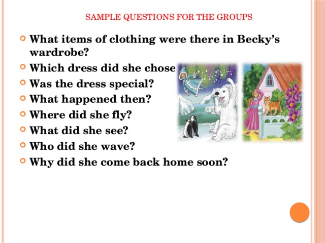  Sample questions for the groups What items of clothing were there in Becky’s wardrobe? Which dress did she chose? Was the dress special? What happened then? Where did she fly? What did she see? Who did she wave? Why did she come back home soon? 