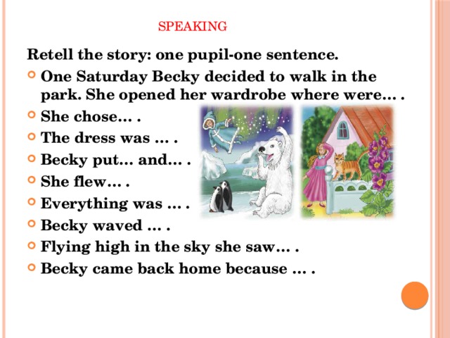  Speaking Retell the story: one pupil-one sentence. One Saturday Becky decided to walk in the park. She opened her wardrobe where were… . She chose… . The dress was … . Becky put… and… . She flew… . Everything was … . Becky waved … . Flying high in the sky she saw… . Becky came back home because … . 