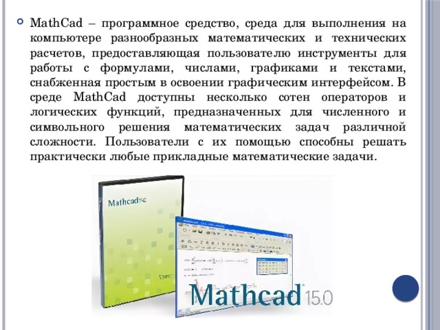 MathCad – программное средство, среда для выполнения на компьютере разнообразных математических и технических расчетов, предоставляющая пользователю инструменты для работы с формулами, числами, графиками и текстами, снабженная простым в освоении графическим интерфейсом. В среде MathCad доступны несколько сотен операторов и логических функций, предназначенных для численного и символьного решения математических задач различной сложности. Пользователи с их помощью способны решать практически любые прикладные математические задачи. 