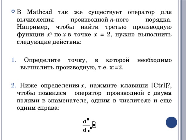 В Mathcad так же существует оператор для вычисления производной  n -ного порядка. Например, чтобы найти третью производную функции x 9  по  x  в точке x = 2, нужно выполнить следующие действия: 1. Определите точку, в которой необходимо вычислить производную, т.е. x:=2. 2. Ниже определения  x , нажмите клавиши [Ctrl]?, чтобы появился    оператор  производной с двумя полями в знаменателе, одним в числителе и еще одним справа: 