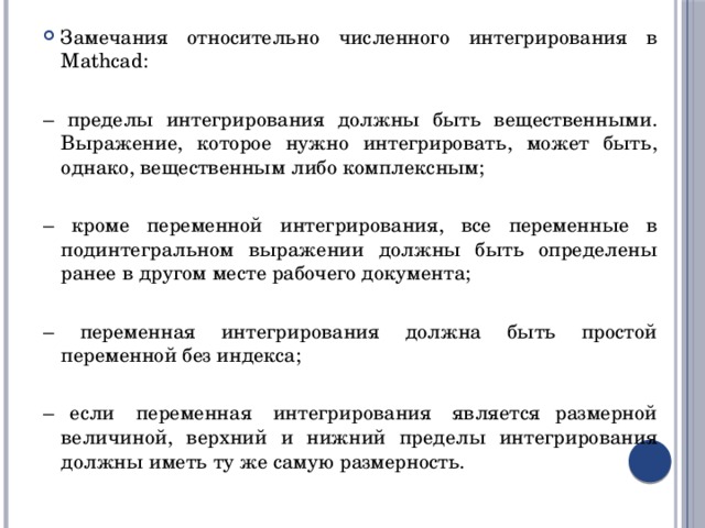Замечания относительно численного интегрирования в Mathcad: – пределы интегрирования должны быть вещественными. Выражение, которое нужно интегрировать, может быть, однако, вещественным либо комплексным; – кроме переменной интегрирования, все переменные в подинтегральном выражении должны быть определены ранее в другом месте рабочего документа; – переменная интегрирования должна быть простой переменной без индекса; – если  переменная  интегрирования  является размерной величиной, верхний и нижний пределы интегрирования должны иметь ту же самую размерность. 