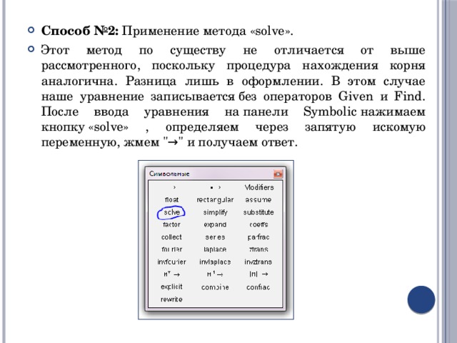 Способ №2:  Применение метода «solve». Этот метод по существу не отличается от выше рассмотренного, поскольку процедура нахождения корня аналогична. Разница лишь в оформлении. В этом случае наше уравнение записывается без операторов Given и Find. После ввода уравнения на панели Symbolic нажимаем кнопку «solve» , определяем через запятую искомую переменную, жмем 