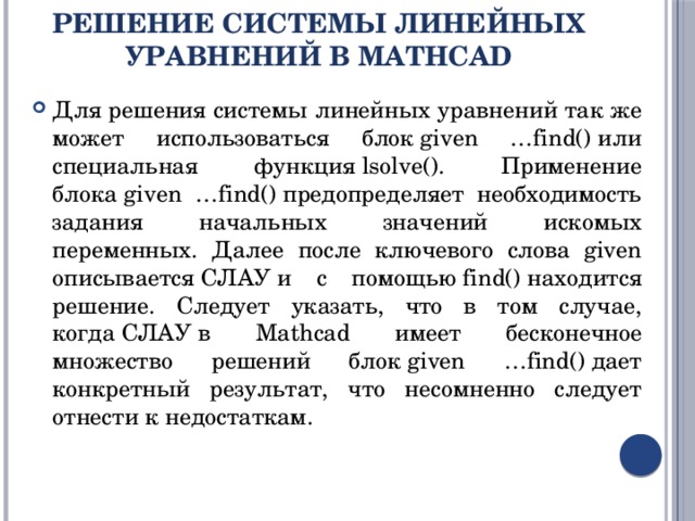 Решение системы линейных уравнений в MathCad Для решения системы линейных уравнений так же может использоваться блок given …find() или специальная функция lsolve(). Применение блока given …find() предопределяет необходимость задания начальных значений искомых переменных. Далее после ключевого слова given описывается СЛАУ и с помощью find() находится решение. Следует указать, что в том случае, когда СЛАУ в Mathcad имеет бесконечное множество решений блок given …find() дает конкретный результат, что несомненно следует отнести к недостаткам. 