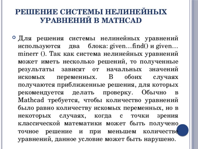 Решение системы нелинейных уравнений в MathCad Для решения системы нелинейных уравнений используются два блока: given…find() и given…minerr (). Так как система нелинейных уравнений может иметь несколько решений, то полученные результаты зависят от начальных значений искомых переменных. В обоих случаях получаются приближенные решения, для которых рекомендуется делать проверку. Обычно в Mathcad требуется, чтобы количество уравнений было равно количеству искомых переменных, но в некоторых случаях, когда с точки зрения классической математики может быть получено точное решение и при меньшем количестве уравнений, данное условие может быть нарушено. 