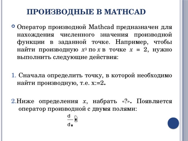 Производные в MathCad   Оператор производной Mathcad предназначен для нахождения численного значения производной функции в заданной точке. Например, чтобы найти производную x 3  по  x  в точке x = 2, нужно выполнить следующие действия: 1. Сначала определить точку, в которой необходимо найти производную, т.е. x:=2 . 2. Ниже определения x , набрать «?» . Появляется  оператор производной с двумя полями: 