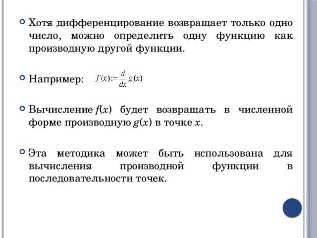 Хотя дифференцирование возвращает только одно число, можно определить одну функцию как производную другой функции. Например: Вычисление  f ( x ) будет возвращать в численной форме производную  g ( x ) в точке  x . Эта методика может быть использована для вычисления производной функции в последовательности точек. 