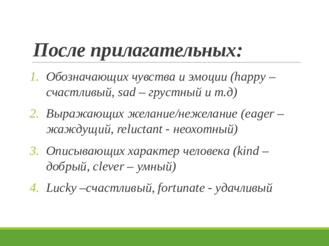 После прилагательных: Обозначающих чувства и эмоции (happy – счастливый, sad – грустный и т.д) Выражающих желание/нежелание (eager –жаждущий, reluctant - неохотный) Описывающих характер человека (kind – добрый, clever – умный) Lucky –счастливый, fortunate - удачливый 