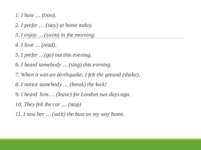 1. I hate … (iron). 2. I prefer … (stay) at home today. 3. I enjoy … (swim) in the morning. 4. I love … (read). 5. I prefer …(go) out this evening. 6. I heard somebody … (sing) this evening. 7. When it was an earthquake, I felt the ground (shake). 8. I notice somebody … (break) the lock! 9. I heard him … (leave) for London two days ago. 10. They felt the car … (stop) 11. I saw her … (wait) the bust on my way home. 