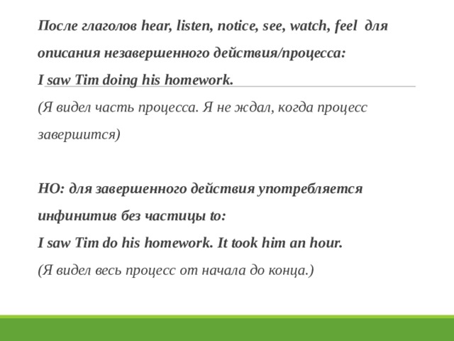 После глаголов hear, listen, notice, see, watch, feel для описания незавершенного действия/процесса: I saw Tim doing his homework. (Я видел часть процесса. Я не ждал, когда процесс завершится)  НО: для завершенного действия употребляется инфинитив без частицы to: I saw Tim do his homework. It took him an hour. (Я видел весь процесс от начала до конца.)  