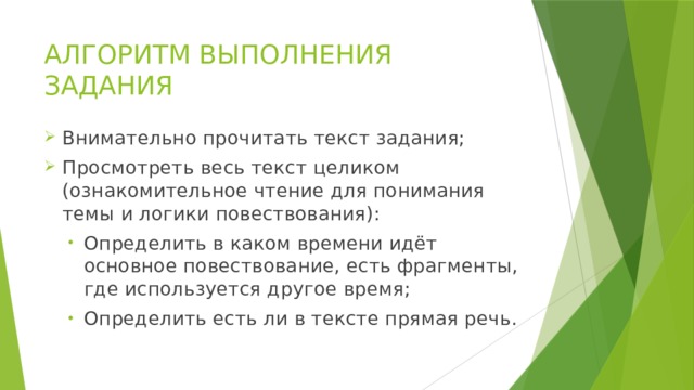 АЛГОРИТМ ВЫПОЛНЕНИЯ ЗАДАНИЯ Внимательно прочитать текст задания; Просмотреть весь текст целиком (ознакомительное чтение для понимания темы и логики повествования): Определить в каком времени идёт основное повествование, есть фрагменты, где используется другое время; Определить есть ли в тексте прямая речь. Определить в каком времени идёт основное повествование, есть фрагменты, где используется другое время; Определить есть ли в тексте прямая речь. 