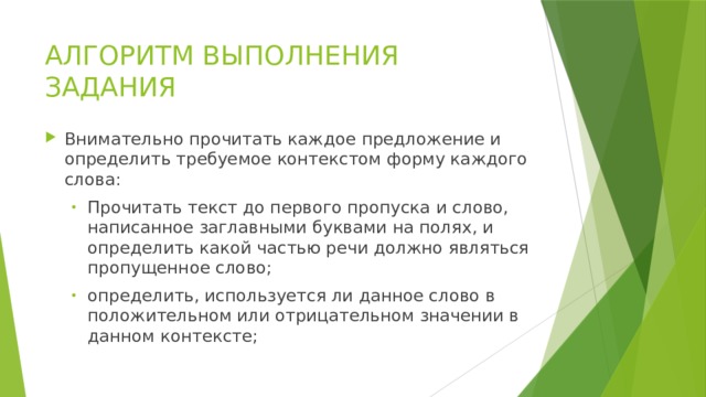 АЛГОРИТМ ВЫПОЛНЕНИЯ ЗАДАНИЯ Внимательно прочитать каждое предложение и определить требуемое контекстом форму каждого слова: Прочитать текст до первого пропуска и слово, написанное заглавными буквами на полях, и определить какой частью речи должно являться пропущенное слово; определить, используется ли данное слово в положительном или отрицательном значении в данном контексте; Прочитать текст до первого пропуска и слово, написанное заглавными буквами на полях, и определить какой частью речи должно являться пропущенное слово; определить, используется ли данное слово в положительном или отрицательном значении в данном контексте; 