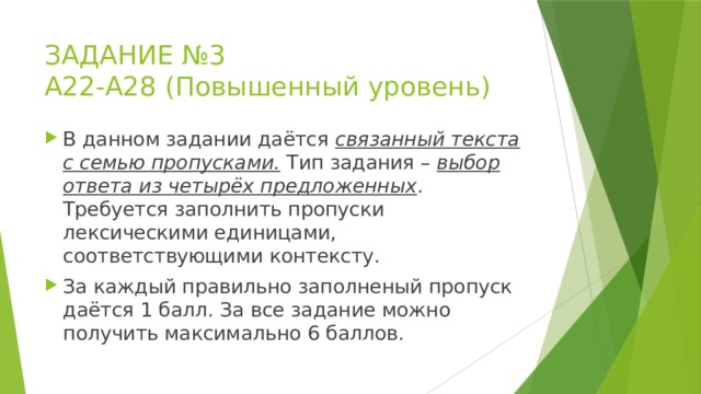 ЗАДАНИЕ №3  А22-А28 (Повышенный уровень) В данном задании даётся связанный текста с семью пропусками. Тип задания – выбор ответа из четырёх предложенных . Требуется заполнить пропуски лексическими единицами, соответствующими контексту. За каждый правильно заполненый пропуск даётся 1 балл. За все задание можно получить максимально 6 баллов. 