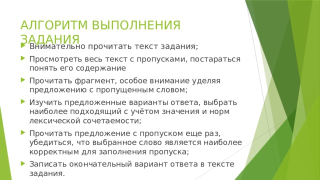 АЛГОРИТМ ВЫПОЛНЕНИЯ ЗАДАНИЯ Внимательно прочитать текст задания; Просмотреть весь текст с пропусками, постараться понять его содержание Прочитать фрагмент, особое внимание уделяя предложению с пропущенным словом; Изучить предложенные варианты ответа, выбрать наиболее подходящий с учётом значения и норм лексической сочетаемости; Прочитать предложение с пропуском еще раз, убедиться, что выбранное слово является наиболее корректным для заполнения пропуска; Записать окончательный вариант ответа в тексте задания. 