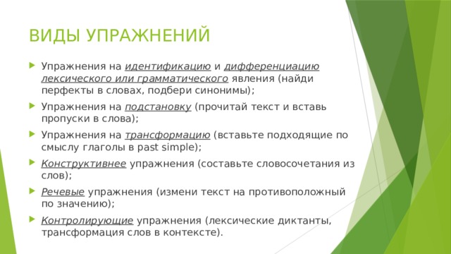 ВИДЫ УПРАЖНЕНИЙ Упражнения на идентификацию и дифференциацию лексического или грамматического явления (найди перфекты в словах, подбери синонимы); Упражнения на подстановку (прочитай текст и вставь пропуски в слова); Упражнения на трансформацию (вставьте подходящие по смыслу глаголы в past simple); Конструктивнее упражнения (составьте словосочетания из слов); Речевые упражнения (измени текст на противоположный по значению); Контролирующие упражнения (лексические диктанты, трансформация слов в контексте). 