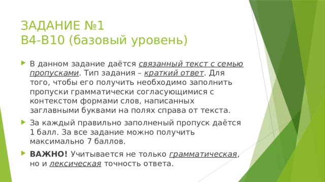 ЗАДАНИЕ №1  В4-В10 (базовый уровень) В данном задание даётся связанный текст с семью пропусками . Тип задания – краткий ответ . Для того, чтобы его получить необходимо заполнить пропуски грамматически согласующимися с контекстом формами слов, написанных заглавными буквами на полях справа от текста. За каждый правильно заполненый пропуск даётся 1 балл. За все задание можно получить максимально 7 баллов. ВАЖНО! Учитывается не только грамматическая , но и лексическая точность ответа. 