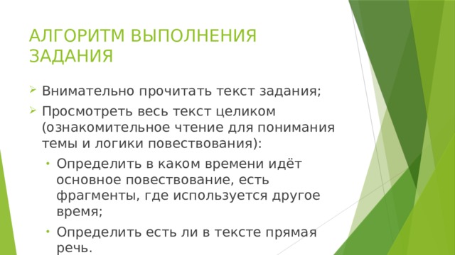 АЛГОРИТМ ВЫПОЛНЕНИЯ ЗАДАНИЯ Внимательно прочитать текст задания; Просмотреть весь текст целиком (ознакомительное чтение для понимания темы и логики повествования): Определить в каком времени идёт основное повествование, есть фрагменты, где используется другое время; Определить есть ли в тексте прямая речь. Определить в каком времени идёт основное повествование, есть фрагменты, где используется другое время; Определить есть ли в тексте прямая речь. 