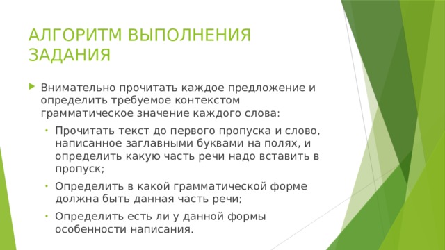 АЛГОРИТМ ВЫПОЛНЕНИЯ ЗАДАНИЯ Внимательно прочитать каждое предложение и определить требуемое контекстом грамматическое значение каждого слова: Прочитать текст до первого пропуска и слово, написанное заглавными буквами на полях, и определить какую часть речи надо вставить в пропуск; Определить в какой грамматической форме должна быть данная часть речи; Определить есть ли у данной формы особенности написания. Прочитать текст до первого пропуска и слово, написанное заглавными буквами на полях, и определить какую часть речи надо вставить в пропуск; Определить в какой грамматической форме должна быть данная часть речи; Определить есть ли у данной формы особенности написания. 