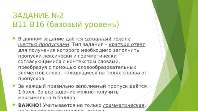 ЗАДАНИЕ №2  В11-В16 (базовый уровень) В данном задание даётся связанный текст с шестью пропусками . Тип задания – краткий ответ , для получения которого необходимо заполнить пропуски лексически и грамматически согласующимися с контекстом словами, преобразуя с помощью словообразовательных элементов слова, находящиеся на полях справа от пропусков. За каждый правильно заполненый пропуск даётся 1 балл. За все задание можно получить максимально 6 баллов. ВАЖНО! Учитывается не только грамматическая , но и лексическая точность ответа. 