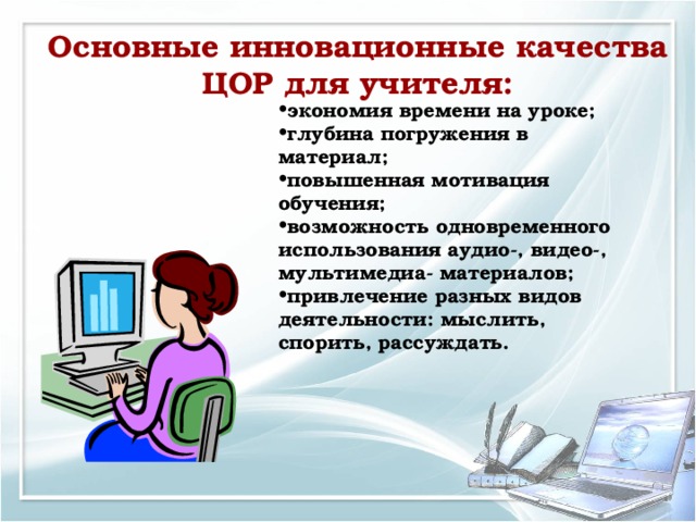 Основные инновационные качества ЦОР для учителя: экономия времени на уроке; глубина погружения в материал; повышенная мотивация обучения; возможность одновременного использования аудио-, видео-, мультимедиа- материалов; привлечение разных видов деятельности: мыслить, спорить, рассуждать.  