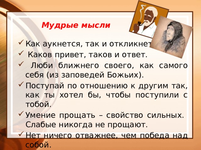  Мудрые мысли Как аукнется, так и откликнется.  Каков привет, таков и ответ.  Люби ближнего своего, как самого себя (из заповедей Божьих). Поступай по отношению к другим так, как ты хотел бы, чтобы поступили с тобой. Умение прощать – свойство сильных. Слабые никогда не прощают. Нет ничего отважнее, чем победа над собой.  