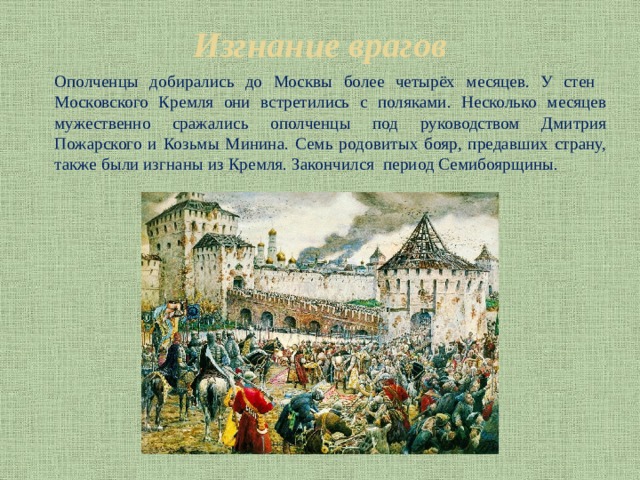 Изгнание врагов Ополченцы добирались до Москвы более четырёх месяцев. У стен Московского Кремля они встретились с поляками. Несколько месяцев мужественно сражались ополченцы под руководством Дмитрия Пожарского и Козьмы Минина. Семь родовитых бояр, предавших страну, также были изгнаны из Кремля. Закончился период Семибоярщины. 