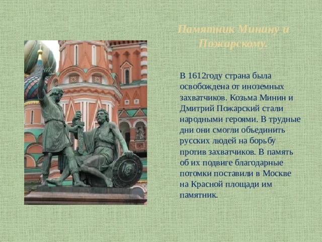 Памятник Минину и Пожарскому. В 1612году страна была освобождена от иноземных захватчиков. Козьма Минин и Дмитрий Пожарский стали народными героями. В трудные дни они смогли объединить русских людей на борьбу против захватчиков. В память об их подвиге благодарные потомки поставили в Москве на Красной площади им памятник. 