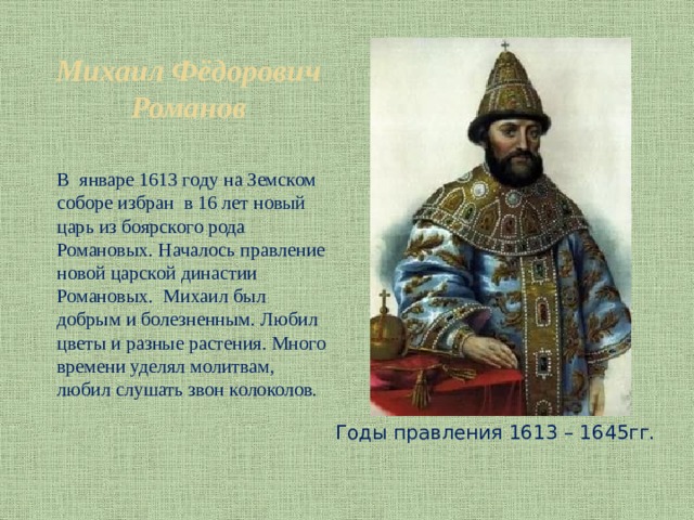 Михаил Фёдорович Романов В январе 1613 году на Земском соборе избран в 16 лет новый царь из боярского рода Романовых. Началось правление новой царской династии Романовых. Михаил был добрым и болезненным. Любил цветы и разные растения. Много времени уделял молитвам, любил слушать звон колоколов. Годы правления 1613 – 1645гг. 