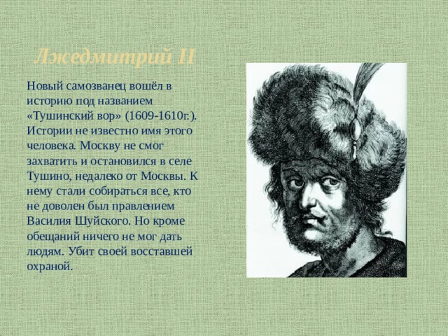 Лжедмитрий II Новый самозванец вошёл в историю под названием «Тушинский вор» (1609-1610г.). Истории не известно имя этого человека. Москву не смог захватить и остановился в селе Тушино, недалеко от Москвы. К нему стали собираться все, кто не доволен был правлением Василия Шуйского. Но кроме обещаний ничего не мог дать людям. Убит своей восставшей охраной. 