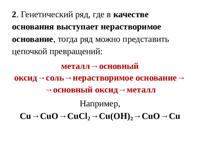 2 . Генетический ряд, где в качестве основания выступает нерастворимое основание , тогда ряд можно представить цепочкой превращений: металл→основный оксид→соль→нерастворимое основание→ → основный оксид→металл Например, Cu→CuO→CuCl 2 →Cu(OH) 2 →CuO→Cu 