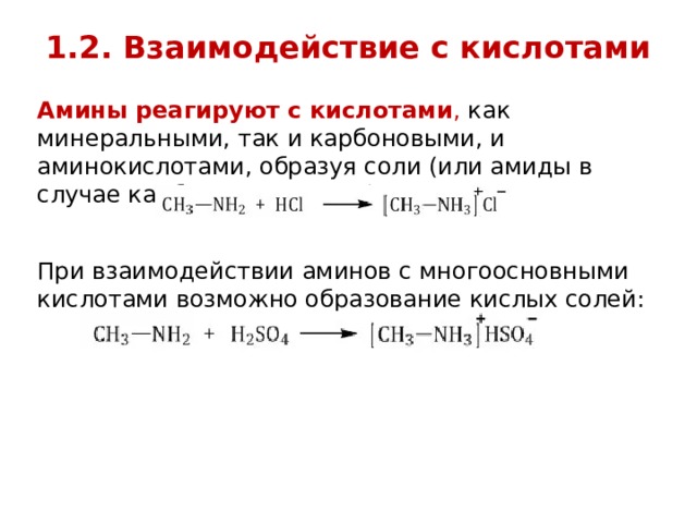 1.2. Взаимодействие с кислотами   Амины реагируют с кислотами , как минеральными, так и карбоновыми, и аминокислотами, образуя соли (или амиды в случае карбоновых кислот): При взаимодействии аминов с многоосновными кислотами возможно образование кислых солей: 