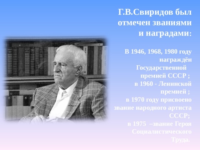  Г.В.Свиридов был отмечен званиями и наградами :  В 1946, 1968, 1980 году награждён Государственной премией СССР ; в 1960 - Ленинской премией ; в 1970 году присвоено звание народного артиста СССР; в 1975 –звание Героя Социалистического Труда.        