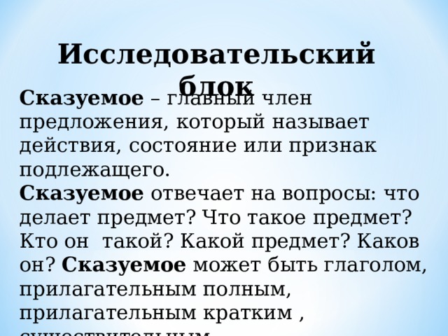 Исследовательский блок Сказуемое – главный член предложения, который называет действия, состояние или признак подлежащего. Сказуемое отвечает на вопросы: что делает предмет? Что такое предмет? Кто он такой? Какой предмет? Каков он? Сказуемое может быть глаголом, прилагательным полным, прилагательным кратким , существительным.