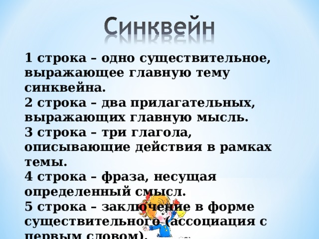 1 строка – одно существительное, выражающее главную тему cинквейна. 2 строка – два прилагательных, выражающих главную мысль. 3 строка – три глагола, описывающие действия в рамках темы. 4 строка – фраза, несущая определенный смысл. 5 строка – заключение в форме существительного (ассоциация с первым словом).